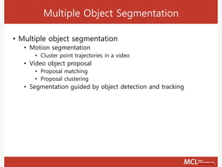 Multiple Object Segmentation
• Multiple object segmentation
• Motion segmentation
• Cluster point trajectories in a video
• Video object proposal
• Proposal matching
• Proposal clustering
• Segmentation guided by object detection and tracking
 