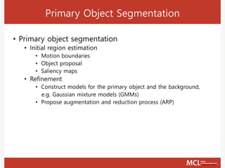 Primary Object Segmentation
• Primary object segmentation
• Initial region estimation
• Motion boundaries
• Object proposal
• Saliency maps
• Refinement
• Construct models for the primary object and the background,
e.g. Gaussian mixture models (GMMs)
• Propose augmentation and reduction process (ARP)
 