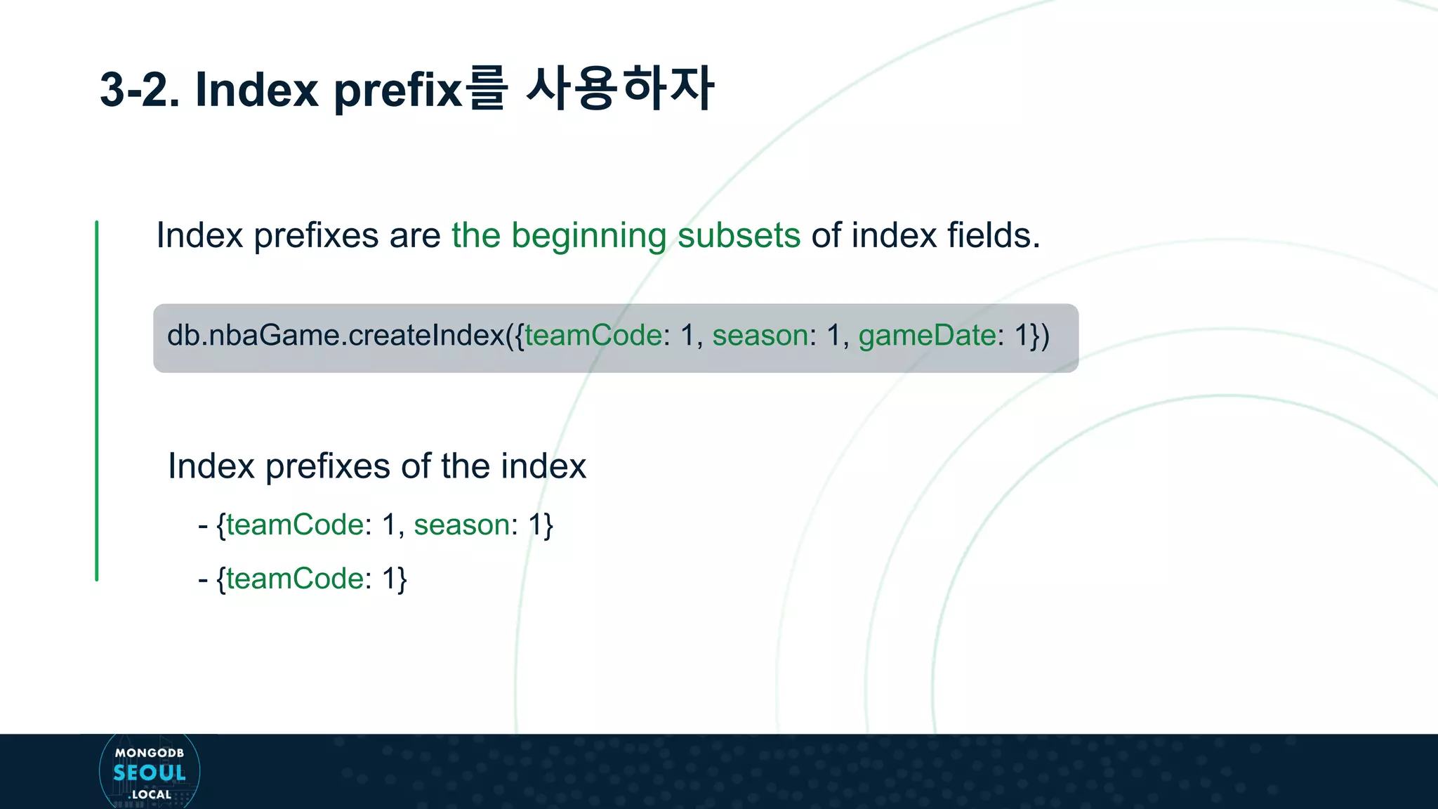 3-2. Index prefix를 사용하자
db.nbaGame.createIndex({teamCode: 1, season: 1, gameDate: 1})
Index prefixes are the beginning subsets of index fields.
- {teamCode: 1, season: 1}
- {teamCode: 1}
Index prefixes of the index
 