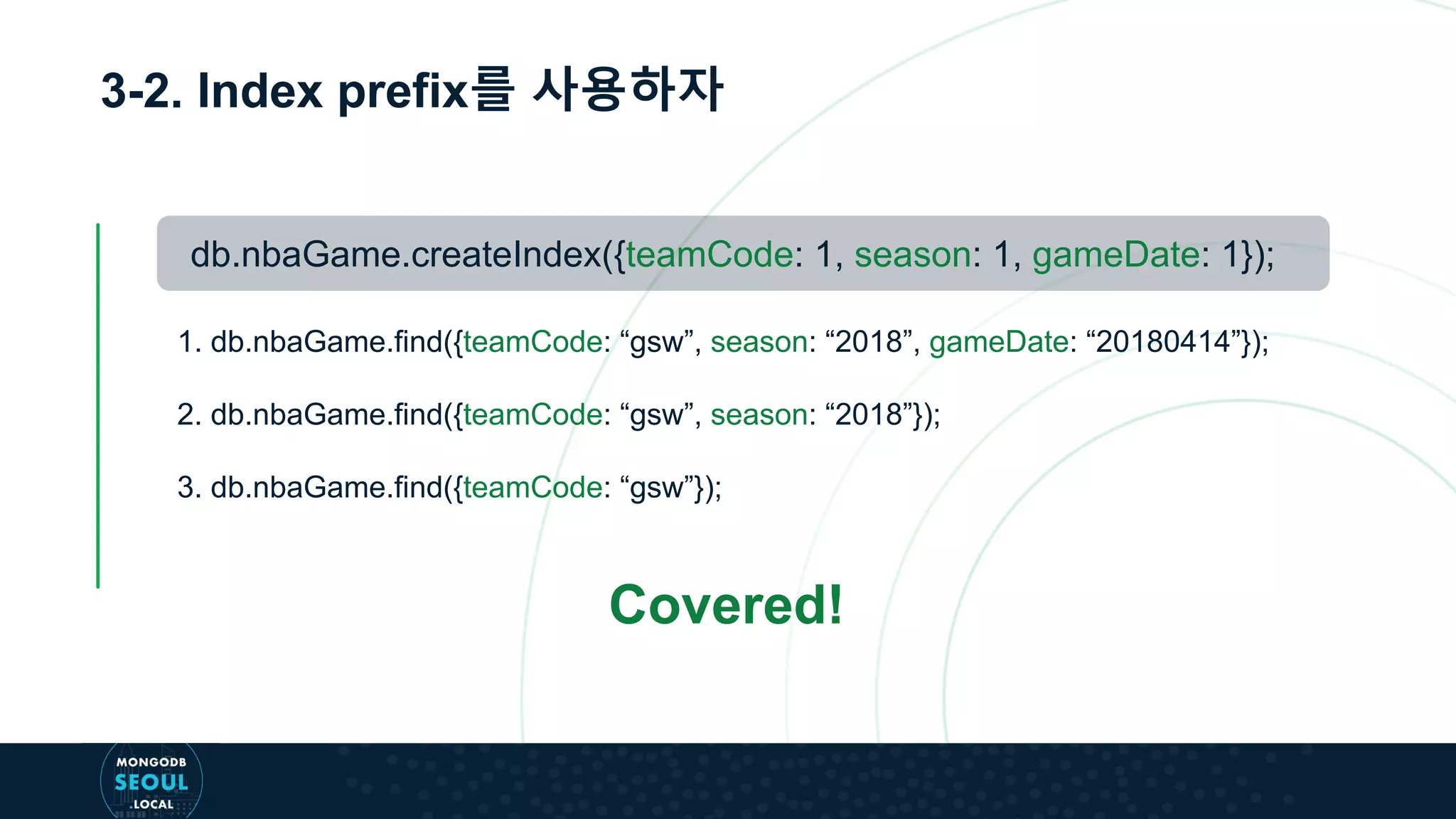 3-2. Index prefix를 사용하자
db.nbaGame.createIndex({teamCode: 1, season: 1, gameDate: 1});
1. db.nbaGame.find({teamCode: “gsw”, season: “2018”, gameDate: “20180414”});
2. db.nbaGame.find({teamCode: “gsw”, season: “2018”});
3. db.nbaGame.find({teamCode: “gsw”});
Covered!
 