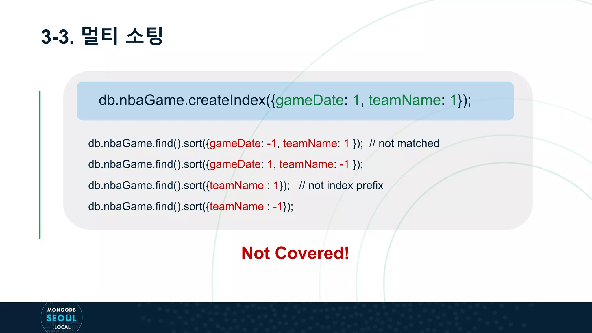 3-3. 멀티 소팅
db.nbaGame.find().sort({gameDate: -1, teamName: 1 }); // not matched
db.nbaGame.find().sort({gameDate: 1, teamName: -1 });
db.nbaGame.find().sort({teamName : 1}); // not index prefix
db.nbaGame.find().sort({teamName : -1});
db.nbaGame.createIndex({gameDate: 1, teamName: 1});
Not Covered!
 