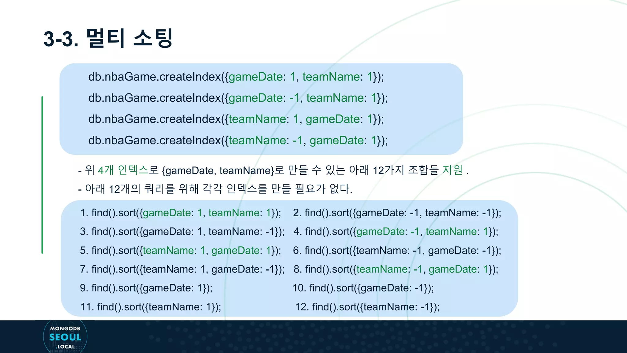 3-3. 멀티 소팅
db.nbaGame.createIndex({gameDate: 1, teamName: 1});
db.nbaGame.createIndex({gameDate: -1, teamName: 1});
db.nbaGame.createIndex({teamName: 1, gameDate: 1});
db.nbaGame.createIndex({teamName: -1, gameDate: 1});
- 위 4개 인덱스로 {gameDate, teamName}로 만들 수 있는 아래 12가지 조합들 지원 .
- 아래 12개의 쿼리를 위해 각각 인덱스를 만들 필요가 없다.
1. find().sort({gameDate: 1, teamName: 1}); 2. find().sort({gameDate: -1, teamName: -1});
3. find().sort({gameDate: 1, teamName: -1}); 4. find().sort({gameDate: -1, teamName: 1});
5. find().sort({teamName: 1, gameDate: 1}); 6. find().sort({teamName: -1, gameDate: -1});
7. find().sort({teamName: 1, gameDate: -1}); 8. find().sort({teamName: -1, gameDate: 1});
9. find().sort({gameDate: 1}); 10. find().sort({gameDate: -1});
11. find().sort({teamName: 1}); 12. find().sort({teamName: -1});
 