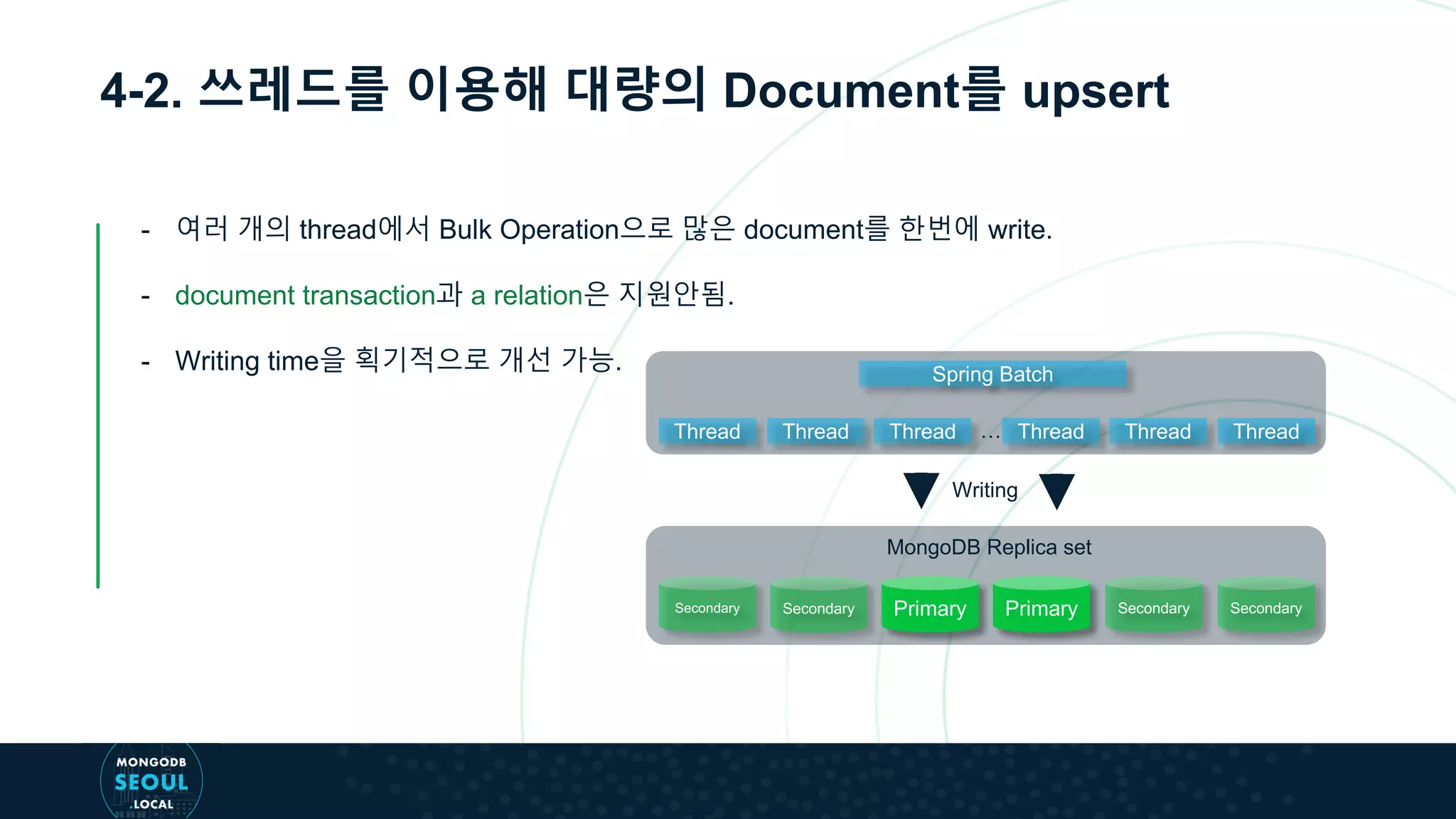 4-2. 쓰레드를 이용해 대량의 Document를 upsert
- 여러 개의 thread에서 Bulk Operation으로 많은 document를 한번에 write.
- document transaction과 a relation은 지원안됨.
- Writing time을 획기적으로 개선 가능. Spring Batch
Writing
Secondary Secondary Primary Primary Secondary Secondary
MongoDB Replica set
Thread Thread Thread Thread Thread Thread…
 