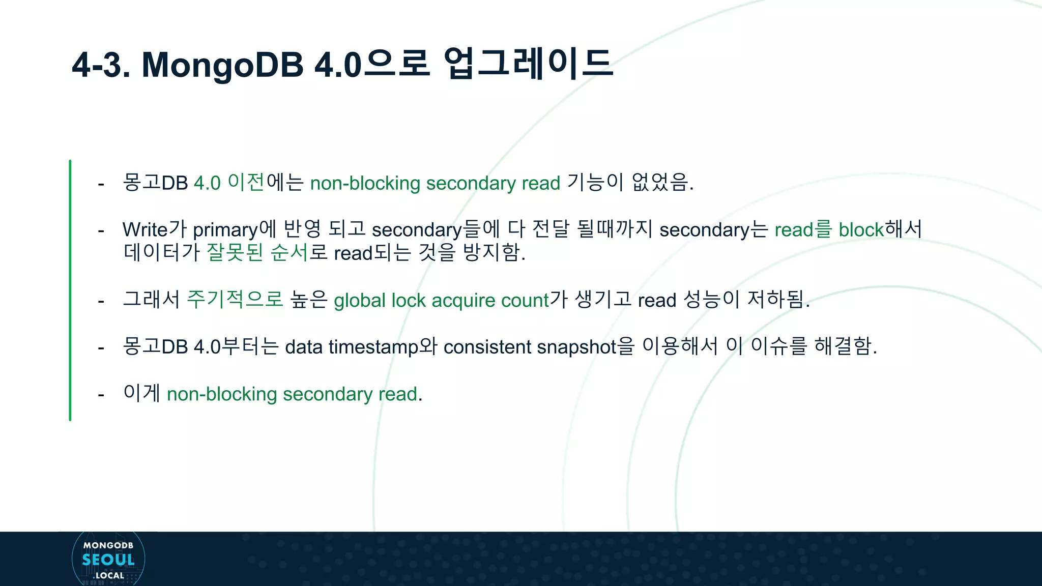 4-3. MongoDB 4.0으로 업그레이드
- 몽고DB 4.0 이전에는 non-blocking secondary read 기능이 없었음.
- Write가 primary에 반영 되고 secondary들에 다 전달 될때까지 secondary는 read를 block해서
데이터가 잘못된 순서로 read되는 것을 방지함.
- 그래서 주기적으로 높은 global lock acquire count가 생기고 read 성능이 저하됨.
- 몽고DB 4.0부터는 data timestamp와 consistent snapshot을 이용해서 이 이슈를 해결함.
- 이게 non-blocking secondary read.
 