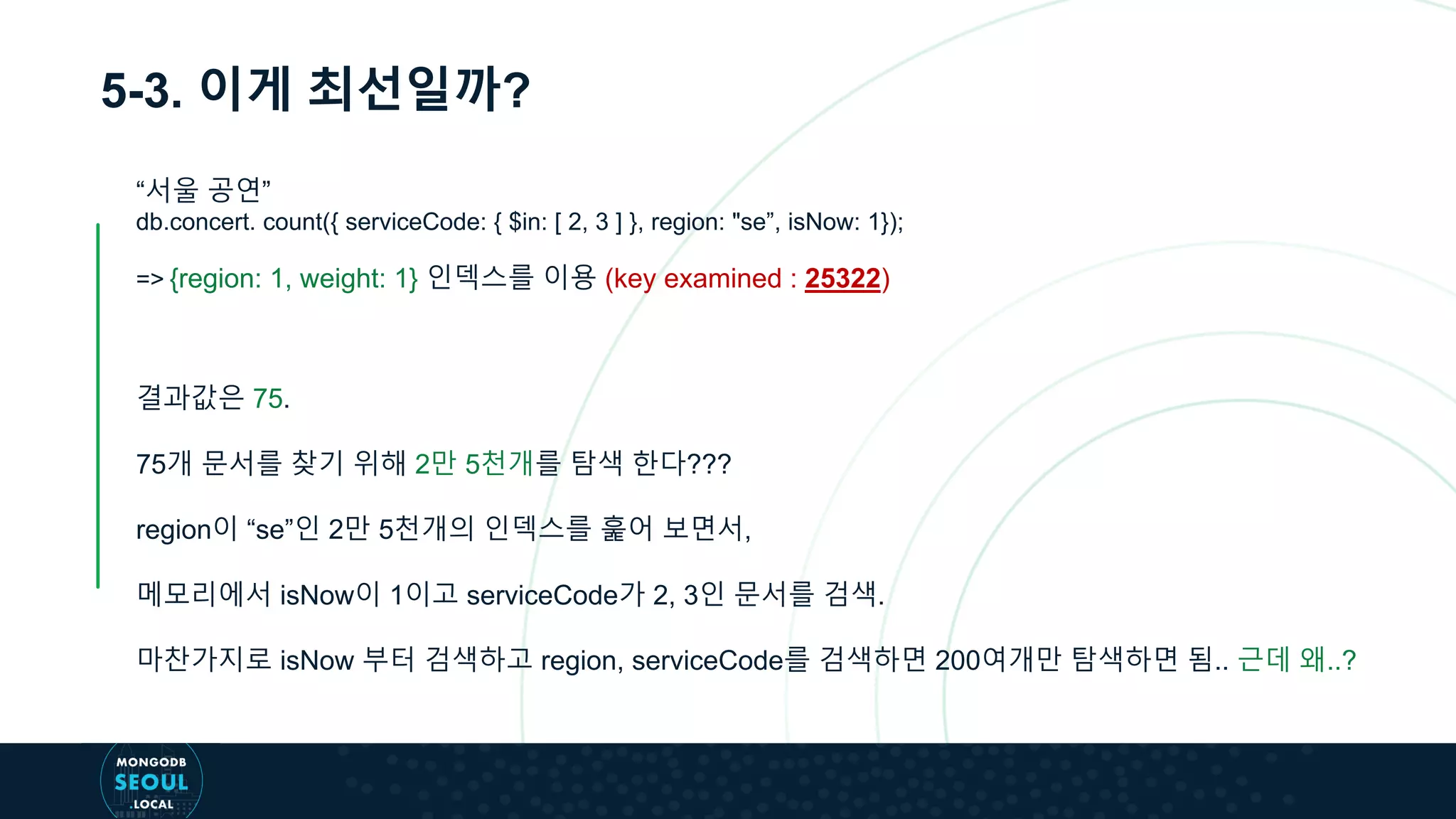 5-3. 이게 최선일까?
“서울 공연”
db.concert. count({ serviceCode: { $in: [ 2, 3 ] }, region: "se”, isNow: 1});
=> {region: 1, weight: 1} 인덱스를 이용 (key examined : 25322)
결과값은 75.
75개 문서를 찾기 위해 2만 5천개를 탐색 한다???
region이 “se”인 2만 5천개의 인덱스를 훑어 보면서,
메모리에서 isNow이 1이고 serviceCode가 2, 3인 문서를 검색.
마찬가지로 isNow 부터 검색하고 region, serviceCode를 검색하면 200여개만 탐색하면 됨.. 근데 왜..?
 
