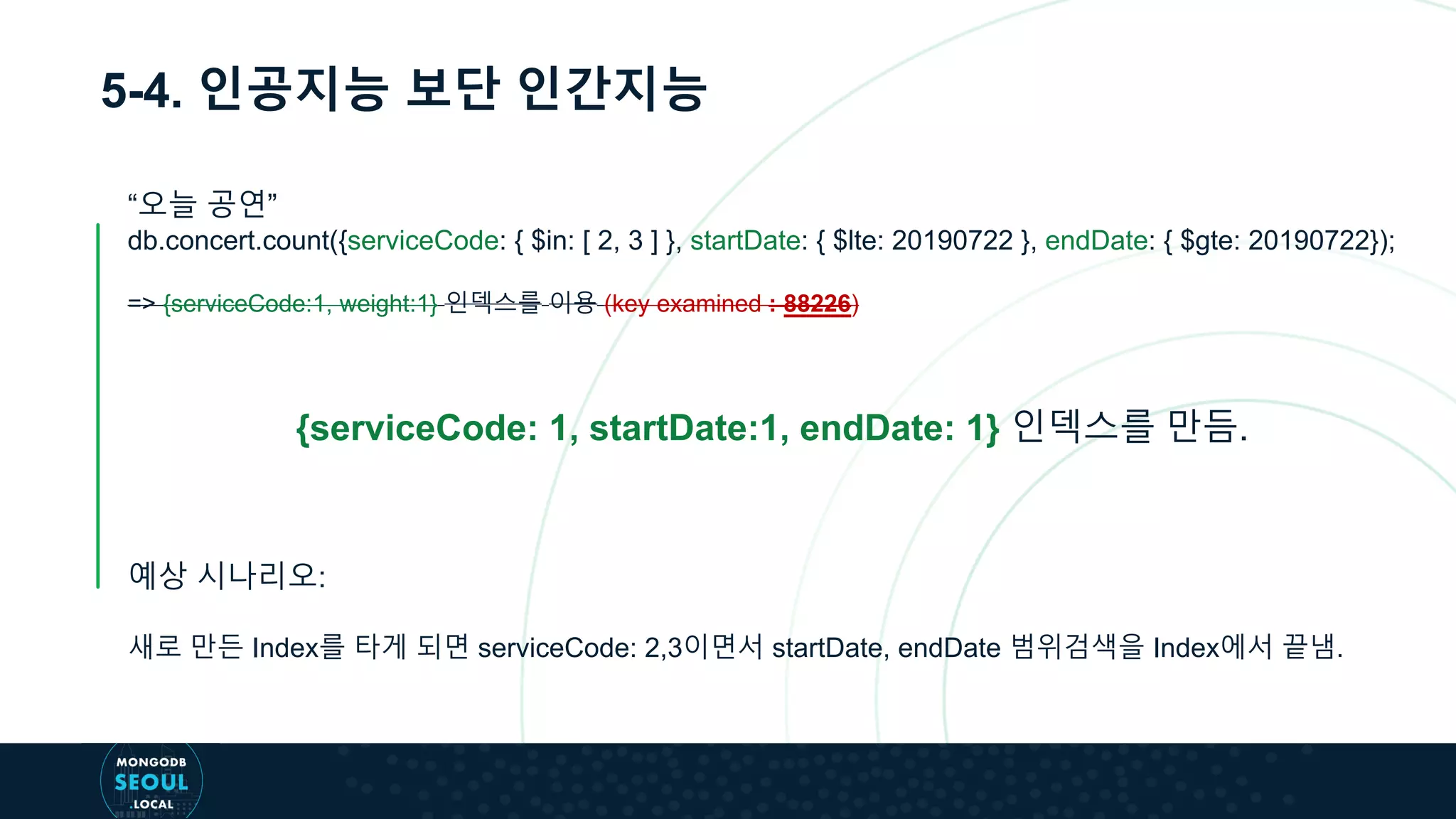 5-4. 인공지능 보단 인간지능
“오늘 공연”
db.concert.count({serviceCode: { $in: [ 2, 3 ] }, startDate: { $lte: 20190722 }, endDate: { $gte: 20190722});
=> {serviceCode:1, weight:1} 인덱스를 이용 (key examined : 88226)
{serviceCode: 1, startDate:1, endDate: 1} 인덱스를 만듬.
예상 시나리오:
새로 만든 Index를 타게 되면 serviceCode: 2,3이면서 startDate, endDate 범위검색을 Index에서 끝냄.
 