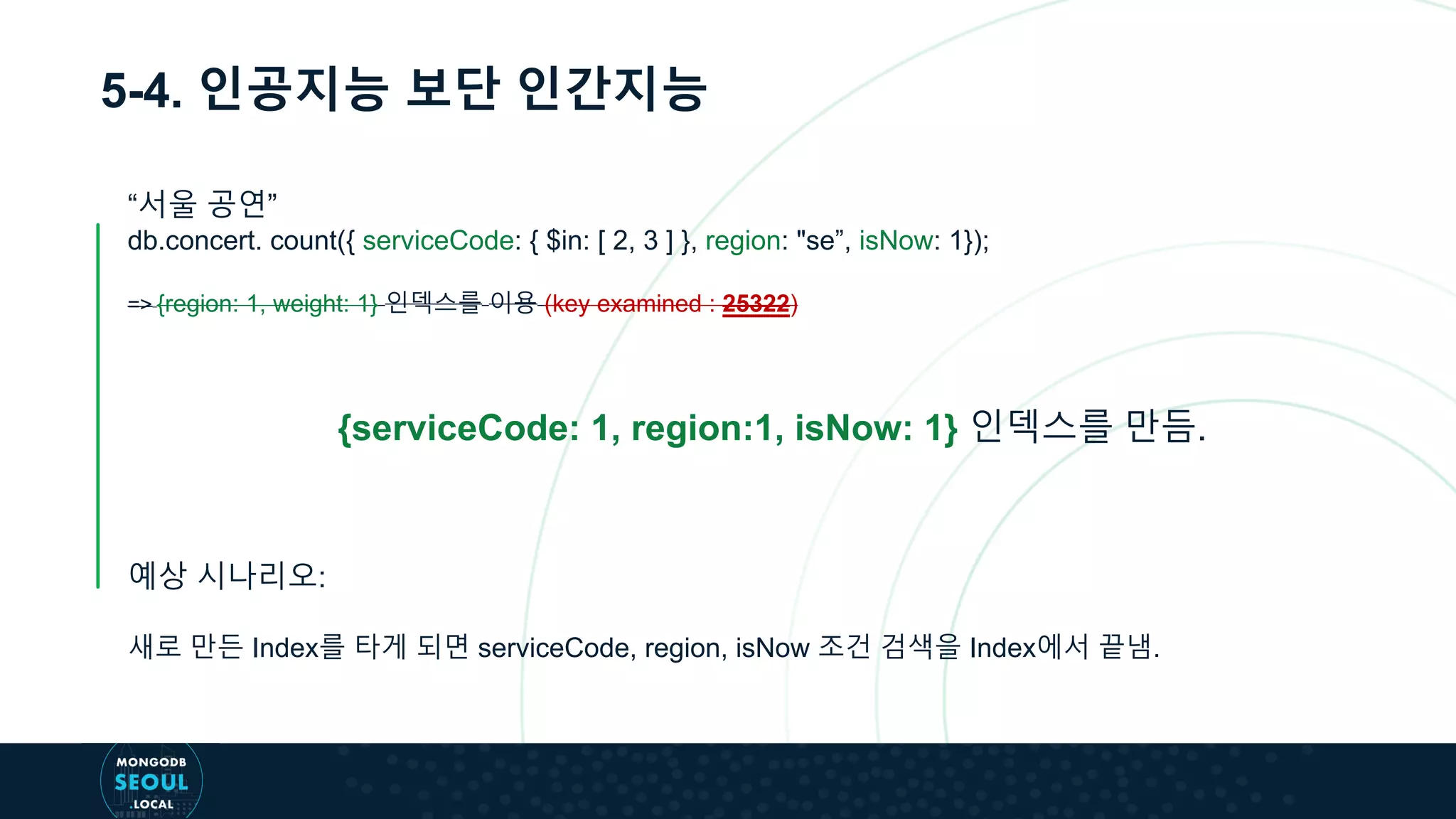 5-4. 인공지능 보단 인간지능
“서울 공연”
db.concert. count({ serviceCode: { $in: [ 2, 3 ] }, region: "se”, isNow: 1});
=> {region: 1, weight: 1} 인덱스를 이용 (key examined : 25322)
{serviceCode: 1, region:1, isNow: 1} 인덱스를 만듬.
예상 시나리오:
새로 만든 Index를 타게 되면 serviceCode, region, isNow 조건 검색을 Index에서 끝냄.
 