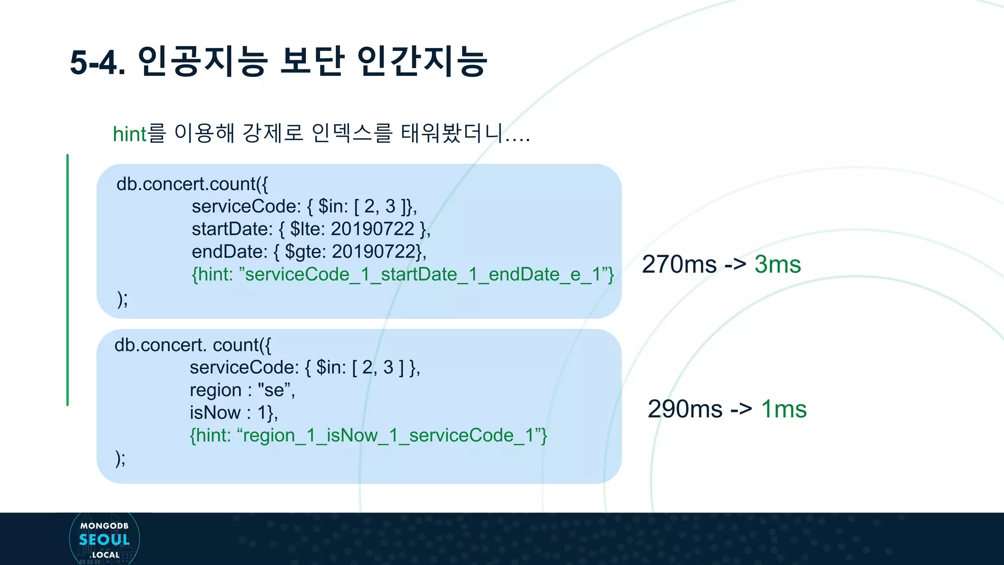 5-4. 인공지능 보단 인간지능
db.concert.count({
serviceCode: { $in: [ 2, 3 ]},
startDate: { $lte: 20190722 },
endDate: { $gte: 20190722},
{hint: ”serviceCode_1_startDate_1_endDate_e_1”}
);
db.concert. count({
serviceCode: { $in: [ 2, 3 ] },
region : "se”,
isNow : 1},
{hint: “region_1_isNow_1_serviceCode_1”}
);
270ms -> 3ms
290ms -> 1ms
hint를 이용해 강제로 인덱스를 태워봤더니….
 