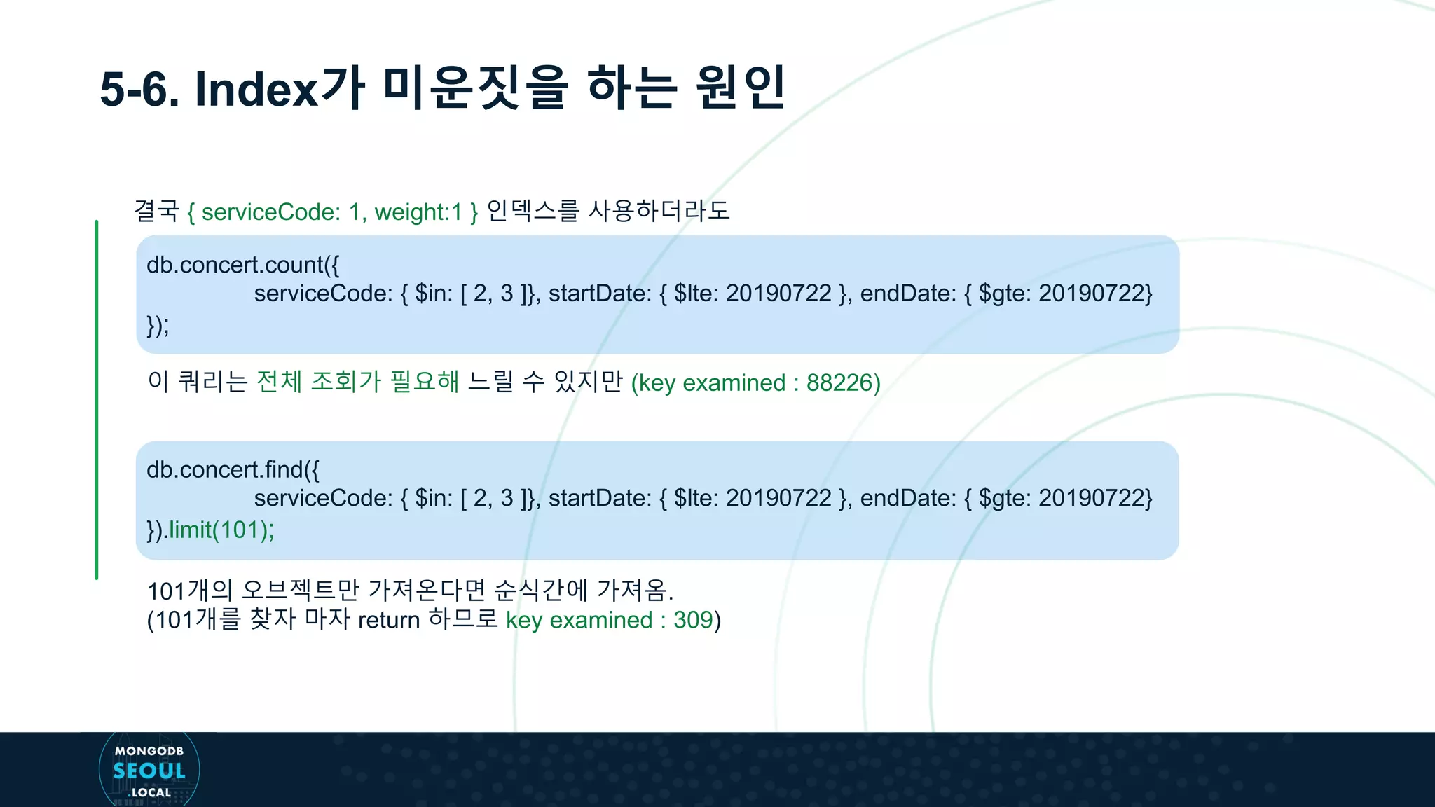 5-6. Index가 미운짓을 하는 원인
db.concert.count({
serviceCode: { $in: [ 2, 3 ]}, startDate: { $lte: 20190722 }, endDate: { $gte: 20190722}
});
이 쿼리는 전체 조회가 필요해 느릴 수 있지만 (key examined : 88226)
db.concert.find({
serviceCode: { $in: [ 2, 3 ]}, startDate: { $lte: 20190722 }, endDate: { $gte: 20190722}
}).limit(101);
101개의 오브젝트만 가져온다면 순식간에 가져옴.
(101개를 찾자 마자 return 하므로 key examined : 309)
결국 { serviceCode: 1, weight:1 } 인덱스를 사용하더라도
 