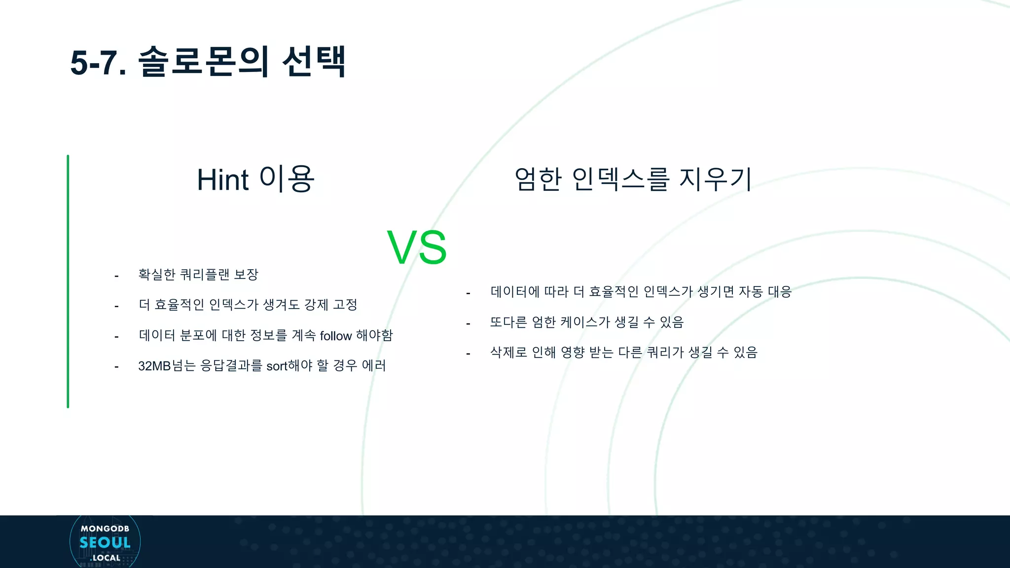 5-7. 솔로몬의 선택
Hint 이용
VS
엄한 인덱스를 지우기
- 확실한 쿼리플랜 보장
- 더 효율적인 인덱스가 생겨도 강제 고정
- 데이터 분포에 대한 정보를 계속 follow 해야함
- 32MB넘는 응답결과를 sort해야 할 경우 에러
- 데이터에 따라 더 효율적인 인덱스가 생기면 자동 대응
- 또다른 엄한 케이스가 생길 수 있음
- 삭제로 인해 영향 받는 다른 쿼리가 생길 수 있음
 