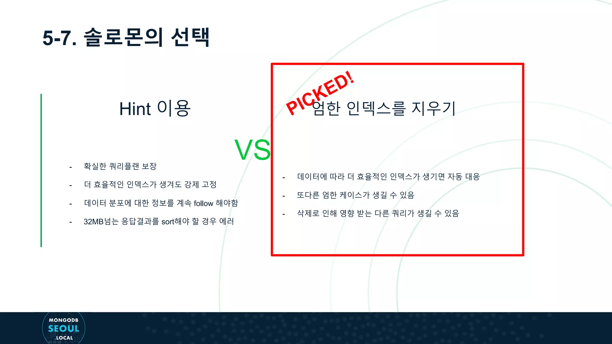 5-7. 솔로몬의 선택
Hint 이용
VS
엄한 인덱스를 지우기
- 확실한 쿼리플랜 보장
- 더 효율적인 인덱스가 생겨도 강제 고정
- 데이터 분포에 대한 정보를 계속 follow 해야함
- 32MB넘는 응답결과를 sort해야 할 경우 에러
- 데이터에 따라 더 효율적인 인덱스가 생기면 자동 대응
- 또다른 엄한 케이스가 생길 수 있음
- 삭제로 인해 영향 받는 다른 쿼리가 생길 수 있음
 