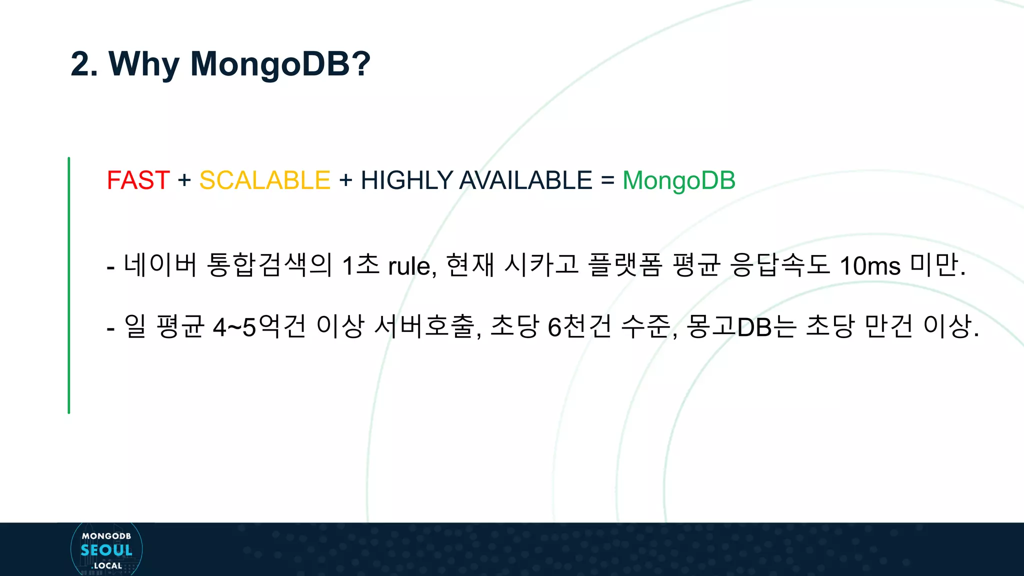 2. Why MongoDB?
FAST + SCALABLE + HIGHLY AVAILABLE = MongoDB
- 네이버 통합검색의 1초 rule, 현재 시카고 플랫폼 평균 응답속도 10ms 미만.
- 일 평균 4~5억건 이상 서버호출, 초당 6천건 수준, 몽고DB는 초당 만건 이상.
 