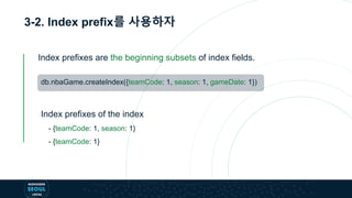 3-2. Index prefix를 사용하자
db.nbaGame.createIndex({teamCode: 1, season: 1, gameDate: 1})
Index prefixes are the beginning subsets of index fields.
- {teamCode: 1, season: 1}
- {teamCode: 1}
Index prefixes of the index
 