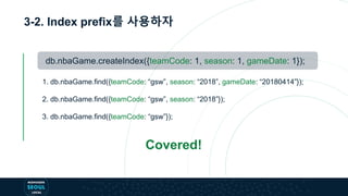 3-2. Index prefix를 사용하자
db.nbaGame.createIndex({teamCode: 1, season: 1, gameDate: 1});
1. db.nbaGame.find({teamCode: “gsw”, season: “2018”, gameDate: “20180414”});
2. db.nbaGame.find({teamCode: “gsw”, season: “2018”});
3. db.nbaGame.find({teamCode: “gsw”});
Covered!
 