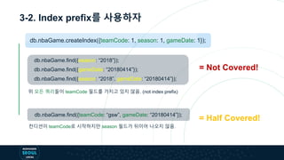 3-2. Index prefix를 사용하자
= Not Covered!
db.nbaGame.find({season: “2018”});
db.nbaGame.find({gameDate: “20180414”});
db.nbaGame.find({season: “2018”, gameDate: “20180414”});
위 모든 쿼리들이 teamCode 필드를 가지고 있지 않음. (not index prefix)
db.nbaGame.find({teamCode: “gsw”, gameDate: “20180414”});
컨디션이 teamCode로 시작하지만 season 필드가 뒤이어 나오지 않음.
= Half Covered!
db.nbaGame.createIndex({teamCode: 1, season: 1, gameDate: 1});
 