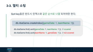 3-3. 멀티 소팅
Sort key들은 반드시 인덱스와 같은 순서로 나열 되어야만 한다.
db.nbaGame.find().sort({gameDate: 1, teamName: 1 }); // covered
db.nbaGame.find().sort({teamName: 1, gameDate: 1 }); // not covered
db.nbaGame.createIndex({gameDate: 1, teamName: 1});
 