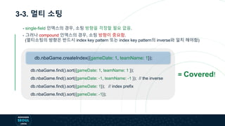 3-3. 멀티 소팅
- 그러나 compound 인덱스의 경우, 소팅 방향이 중요함.
(멀티소팅의 방향은 반드시 index key pattern 또는 index key pattern의 inverse와 일치 해야함)
db.nbaGame.find().sort({gameDate: 1, teamName: 1 });
db.nbaGame.find().sort({gameDate: -1, teamName: -1 }); // the inverse
db.nbaGame.find().sort({gameDate: 1}); // index prefix
db.nbaGame.find().sort({gameDate: -1});
db.nbaGame.createIndex({gameDate: 1, teamName: 1});
- single-field 인덱스의 경우, 소팅 방향을 걱정할 필요 없음.
= Covered!
 