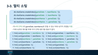 3-3. 멀티 소팅
db.nbaGame.createIndex({gameDate: 1, teamName: 1});
db.nbaGame.createIndex({gameDate: -1, teamName: 1});
db.nbaGame.createIndex({teamName: 1, gameDate: 1});
db.nbaGame.createIndex({teamName: -1, gameDate: 1});
- 위 4개 인덱스로 {gameDate, teamName}로 만들 수 있는 아래 12가지 조합들 지원 .
- 아래 12개의 쿼리를 위해 각각 인덱스를 만들 필요가 없다.
1. find().sort({gameDate: 1, teamName: 1}); 2. find().sort({gameDate: -1, teamName: -1});
3. find().sort({gameDate: 1, teamName: -1}); 4. find().sort({gameDate: -1, teamName: 1});
5. find().sort({teamName: 1, gameDate: 1}); 6. find().sort({teamName: -1, gameDate: -1});
7. find().sort({teamName: 1, gameDate: -1}); 8. find().sort({teamName: -1, gameDate: 1});
9. find().sort({gameDate: 1}); 10. find().sort({gameDate: -1});
11. find().sort({teamName: 1}); 12. find().sort({teamName: -1});
 