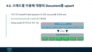 4-2. 쓰레드를 이용해 대량의 Document를 upsert
- 여러 개의 thread에서 Bulk Operation으로 많은 document를 한번에 write.
- document transaction과 a relation은 지원안됨.
- Writing time을 획기적으로 개선 가능. Spring Batch
Writing
Secondary Secondary Primary Primary Secondary Secondary
MongoDB Replica set
Thread Thread Thread Thread Thread Thread…
 