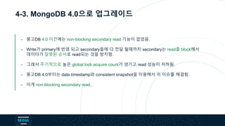 4-3. MongoDB 4.0으로 업그레이드
- 몽고DB 4.0 이전에는 non-blocking secondary read 기능이 없었음.
- Write가 primary에 반영 되고 secondary들에 다 전달 될때까지 secondary는 read를 block해서
데이터가 잘못된 순서로 read되는 것을 방지함.
- 그래서 주기적으로 높은 global lock acquire count가 생기고 read 성능이 저하됨.
- 몽고DB 4.0부터는 data timestamp와 consistent snapshot을 이용해서 이 이슈를 해결함.
- 이게 non-blocking secondary read.
 