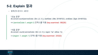 5-2. Explain 결과
- 컬렉션의 문서수 : 9만건
“오늘 공연”
db.concert.count({serviceCode: { $in: [ 2, 3 ] }, startDate: { $lte: 20190722 }, endDate: { $gte: 20190722});
=> {serviceCode:1, weight:1} 인덱스를 이용 (key examined : 88226)
“서울 공연”
db.concert. count({ serviceCode: { $in: [ 2, 3 ] }, region: "se”, isNow: 1});
=> {region: 1, weight: 1} 인덱스를 이용 (key examined : 25322)
 