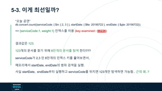 5-3. 이게 최선일까?
“오늘 공연”
db.concert.count({serviceCode: { $in: [ 2, 3 ] }, startDate: { $lte: 20190722 }, endDate: { $gte: 20190722});
=> {serviceCode:1, weight:1} 인덱스를 이용 (key examined : 88226)
결과값은 123.
123개의 문서를 찾기 위해 8만개의 문서를 탐색 한다???
serviceCode가 2,3 인 8만개의 인덱스 키를 훑어보면서,
메모리에서 startDate, endDate의 범위 검색을 실행.
사실 startDate, endDate부터 실행하고 serviceCode를 뒤지면 123개만 탐색하면 가능함.. 근데 왜..?
 