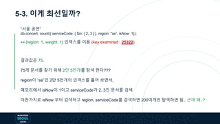 5-3. 이게 최선일까?
“서울 공연”
db.concert. count({ serviceCode: { $in: [ 2, 3 ] }, region: "se”, isNow: 1});
=> {region: 1, weight: 1} 인덱스를 이용 (key examined : 25322)
결과값은 75.
75개 문서를 찾기 위해 2만 5천개를 탐색 한다???
region이 “se”인 2만 5천개의 인덱스를 훑어 보면서,
메모리에서 isNow이 1이고 serviceCode가 2, 3인 문서를 검색.
마찬가지로 isNow 부터 검색하고 region, serviceCode를 검색하면 200여개만 탐색하면 됨.. 근데 왜..?
 