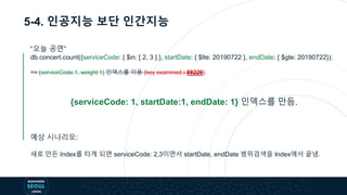 5-4. 인공지능 보단 인간지능
“오늘 공연”
db.concert.count({serviceCode: { $in: [ 2, 3 ] }, startDate: { $lte: 20190722 }, endDate: { $gte: 20190722});
=> {serviceCode:1, weight:1} 인덱스를 이용 (key examined : 88226)
{serviceCode: 1, startDate:1, endDate: 1} 인덱스를 만듬.
예상 시나리오:
새로 만든 Index를 타게 되면 serviceCode: 2,3이면서 startDate, endDate 범위검색을 Index에서 끝냄.
 