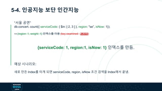 5-4. 인공지능 보단 인간지능
“서울 공연”
db.concert. count({ serviceCode: { $in: [ 2, 3 ] }, region: "se”, isNow: 1});
=> {region: 1, weight: 1} 인덱스를 이용 (key examined : 25322)
{serviceCode: 1, region:1, isNow: 1} 인덱스를 만듬.
예상 시나리오:
새로 만든 Index를 타게 되면 serviceCode, region, isNow 조건 검색을 Index에서 끝냄.
 