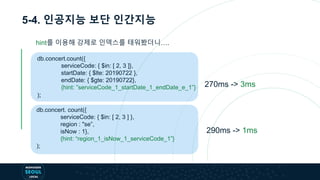 5-4. 인공지능 보단 인간지능
db.concert.count({
serviceCode: { $in: [ 2, 3 ]},
startDate: { $lte: 20190722 },
endDate: { $gte: 20190722},
{hint: ”serviceCode_1_startDate_1_endDate_e_1”}
);
db.concert. count({
serviceCode: { $in: [ 2, 3 ] },
region : "se”,
isNow : 1},
{hint: “region_1_isNow_1_serviceCode_1”}
);
270ms -> 3ms
290ms -> 1ms
hint를 이용해 강제로 인덱스를 태워봤더니….
 