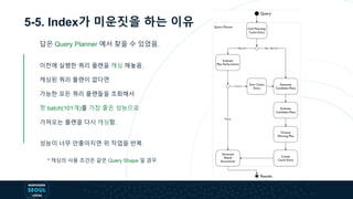 5-5. Index가 미운짓을 하는 이유
답은 Query Planner 에서 찾을 수 있었음.
이전에 실행한 쿼리 플랜을 캐싱 해놓음.
캐싱된 쿼리 플랜이 없다면
가능한 모든 쿼리 플랜들을 조회해서
첫 batch(101개)를 가장 좋은 성능으로
가져오는 플랜을 다시 캐싱함.
성능이 너무 안좋아지면 위 작업을 반복.
* 캐싱의 사용 조건은 같은 Query Shape 일 경우
 