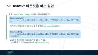 5-6. Index가 미운짓을 하는 원인
db.concert.count({
serviceCode: { $in: [ 2, 3 ]}, startDate: { $lte: 20190722 }, endDate: { $gte: 20190722}
});
이 쿼리는 전체 조회가 필요해 느릴 수 있지만 (key examined : 88226)
db.concert.find({
serviceCode: { $in: [ 2, 3 ]}, startDate: { $lte: 20190722 }, endDate: { $gte: 20190722}
}).limit(101);
101개의 오브젝트만 가져온다면 순식간에 가져옴.
(101개를 찾자 마자 return 하므로 key examined : 309)
결국 { serviceCode: 1, weight:1 } 인덱스를 사용하더라도
 