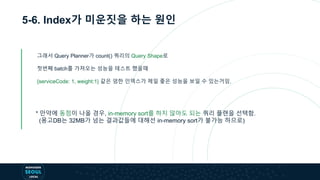 5-6. Index가 미운짓을 하는 원인
그래서 Query Planner가 count() 쿼리의 Query Shape로
첫번째 batch를 가져오는 성능을 테스트 했을때
{serviceCode: 1, weight:1} 같은 엄한 인덱스가 제일 좋은 성능을 보일 수 있는거임.
* 만약에 동점이 나올 경우, in-memory sort를 하지 않아도 되는 쿼리 플랜을 선택함.
(몽고DB는 32MB가 넘는 결과값들에 대해선 in-memory sort가 불가능 하므로)
 