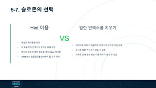5-7. 솔로몬의 선택
Hint 이용
VS
엄한 인덱스를 지우기
- 확실한 쿼리플랜 보장
- 더 효율적인 인덱스가 생겨도 강제 고정
- 데이터 분포에 대한 정보를 계속 follow 해야함
- 32MB넘는 응답결과를 sort해야 할 경우 에러
- 데이터에 따라 더 효율적인 인덱스가 생기면 자동 대응
- 또다른 엄한 케이스가 생길 수 있음
- 삭제로 인해 영향 받는 다른 쿼리가 생길 수 있음
 