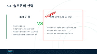 5-7. 솔로몬의 선택
Hint 이용
VS
엄한 인덱스를 지우기
- 확실한 쿼리플랜 보장
- 더 효율적인 인덱스가 생겨도 강제 고정
- 데이터 분포에 대한 정보를 계속 follow 해야함
- 32MB넘는 응답결과를 sort해야 할 경우 에러
- 데이터에 따라 더 효율적인 인덱스가 생기면 자동 대응
- 또다른 엄한 케이스가 생길 수 있음
- 삭제로 인해 영향 받는 다른 쿼리가 생길 수 있음
 