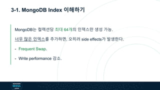 3-1. MongoDB Index 이해하기
MongoDB는 컬렉션당 최대 64개의 인덱스만 생성 가능.
너무 많은 인덱스를 추가하면, 오히려 side effects가 발생한다.
- Frequent Swap.
- Write performance 감소.
 