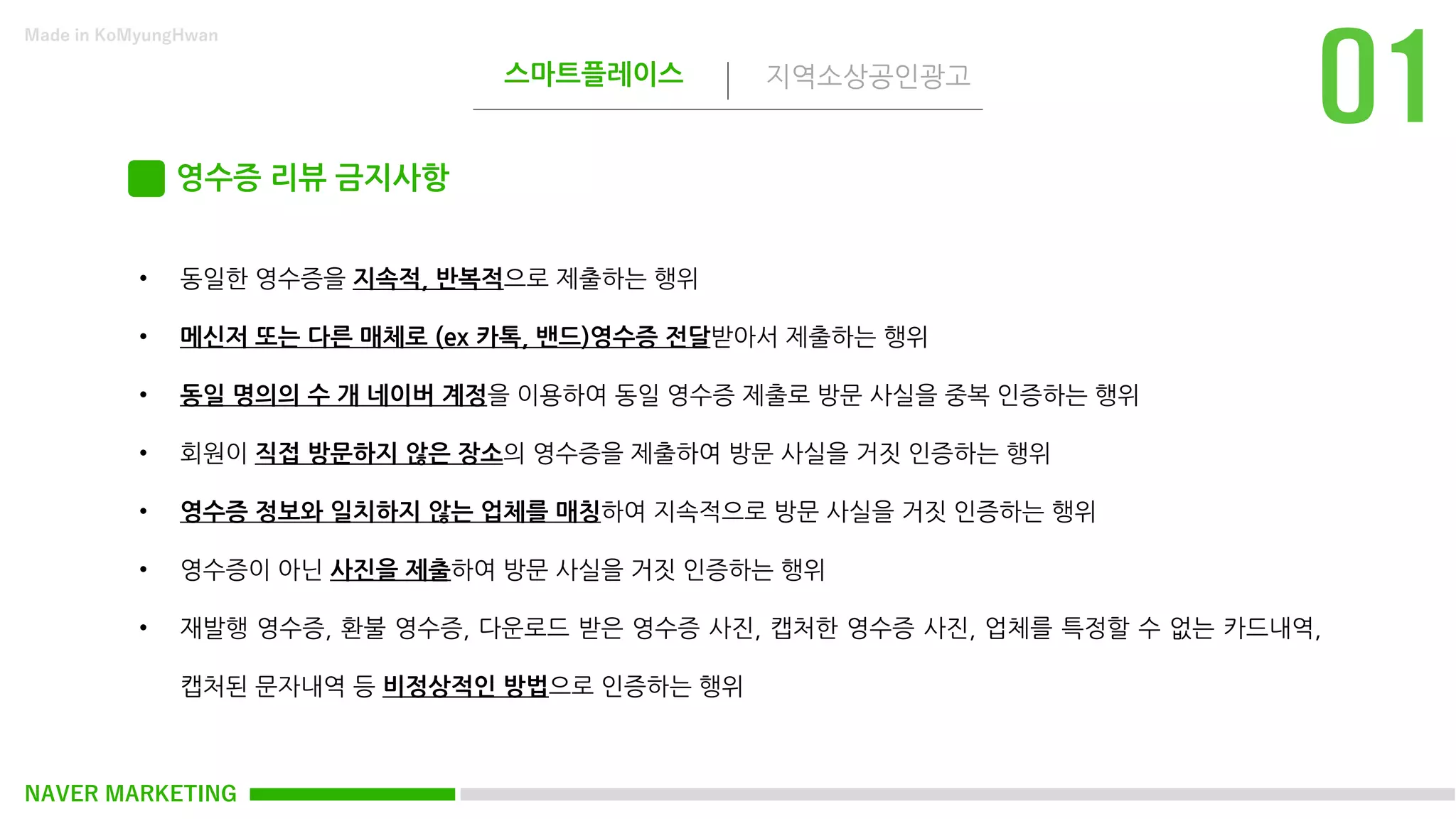 NAVER MARKETING
스마트플레이스 지역소상공인광고
Made in KoMyungHwan
영수증 리뷰 금지사항
• 동일한 영수증을 지속적, 반복적으로 제출하는 행위
• 메신저 또는 다른 매체로 (ex 카톡, 밴드)영수증 전달받아서 제출하는 행위
• 동일 명의의 수 개 네이버 계정을 이용하여 동일 영수증 제출로 방문 사실을 중복 인증하는 행위
• 회원이 직접 방문하지 않은 장소의 영수증을 제출하여 방문 사실을 거짓 인증하는 행위
• 영수증 정보와 일치하지 않는 업체를 매칭하여 지속적으로 방문 사실을 거짓 인증하는 행위
• 영수증이 아닌 사진을 제출하여 방문 사실을 거짓 인증하는 행위
• 재발행 영수증, 환불 영수증, 다운로드 받은 영수증 사진, 캡처한 영수증 사진, 업체를 특정할 수 없는 카드내역,
캡처된 문자내역 등 비정상적인 방법으로 인증하는 행위
 