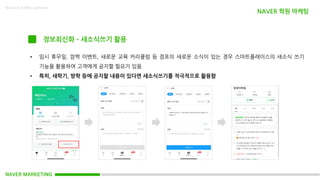 NAVER MARKETING
Made in KoMyungHwan
정보최신화 – 새소식쓰기 활용
• 임시 휴무일, 깜짝 이벤트, 새로운 교육 커리큘럼 등 점포의 새로운 소식이 있는 경우 스마트플레이스의 새소식 쓰기
기능을 활용하여 고객에게 공지할 필요가 있음
• 특히, 새학기, 방학 등에 공지할 내용이 있다면 새소식쓰기를 적극적으로 활용함
NAVER 학원 마케팅
 