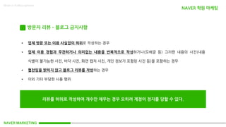 NAVER MARKETING
Made in KoMyungHwan
방문자 리뷰 – 블로그 금지사항
• 업체 방문 또는 이용 사실없이 허위로 작성하는 경우
• 업체 이용 경험과 무관하거나 의미없는 내용을 반복적으로 작성하거나(도배글 등) 그러한 내용의 사진(내용
식별이 불가능한 사진, 바닥 사진, 화면 캡처 사진, 개인 정보가 포함된 사진 등)을 포함하는 경우
• 협찬임을 밝히지 않고 블로그 리뷰를 작성하는 경우
• 이외 기타 부당한 사용 행위
리뷰를 허위로 작성하여 개수만 채우는 경우 오히려 계정이 정지를 당할 수 있다.
NAVER 학원 마케팅
 