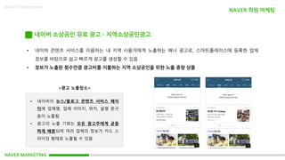 NAVER MARKETING
Made in KoMyungHwan
네이버 소상공인 유료 광고 - 지역소상공인광고
• 네이버 콘텐츠 서비스를 이용하는 내 지역 사용자에게 노출하는 배너 광고로, 스마트플레이스에 등록한 업체
정보를 바탕으로 쉽고 빠르게 광고를 생성할 수 있음
• 정보가 노출된 횟수만큼 광고비를 지불하는 지역 소상공인을 위한 노출 종량 상품
<광고 노출장소>
• 네이버의 뉴스/블로그 콘텐츠 서비스 페이
지에 업체명, 업체 이미지, 위치, 설명 문구
등이 노출됨
• 광고의 노출 기회는 모든 광고주에게 균등
하게 배분되며 여러 업체의 정보가 카드 스
라이딩 형태로 노출될 수 있음
NAVER 학원 마케팅
 