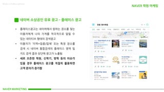 NAVER MARKETING
Made in KoMyungHwan
네이버 소상공인 유료 광고 – 플레이스 광고
• 플레이스광고는 네이버에서 원하는 장소를 찾는
이용자에게 나의 가게를 적극적으로 알릴 수
있는 네이티브 형태의 검색광고
• 이용자가 ‘지역+업종/업체‘ 또는 특정 장소를
검색 시 네이버 통합검색의 플레이스 영역 및
지도 검색 결과 상단에 광고가 노출됨
• 새로 오픈한 학원, 신학기, 방학 등의 이슈가
있을 경우 플레이스 광고를 적절히 활용하면
고객 문의가 증가함
NAVER 학원 마케팅
 