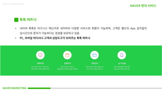 NAVER MARKETING
Made in KoMyungHwan
톡톡 파트너
• 네이버 톡톡은 비즈니스 메신저로 네이버의 다양한 서비스와 호환이 가능하며, 고객은 별도의 App 설치없이
실시간으로 문의가 가능하다는 장점을 보유하고 있음
• PC, 모바일 어디서나 고객과 상담도구가 되어주는 톡톡 파트너
NAVER 편의 서비스
 