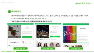 NAVER MARKETING
Made in KoMyungHwan
네이버 예약
• 네이버 예약은 사업주의 홈페이지, 네이버 검색광고, 지도, 블로그, SNS 등 고객을 만날 수 있는 다양한 곳에서 네이버
ID 하나로 편리하게 예약할 수 있는 무료 예약 서비스
• 학원은 학부모 상담을 예약 시 네이버 예약을 활용하면 편리함
네이버 예약 - 식당 네이버 예약 - 미용실 네이버 예약 – 학원
NAVER 편의 서비스
 