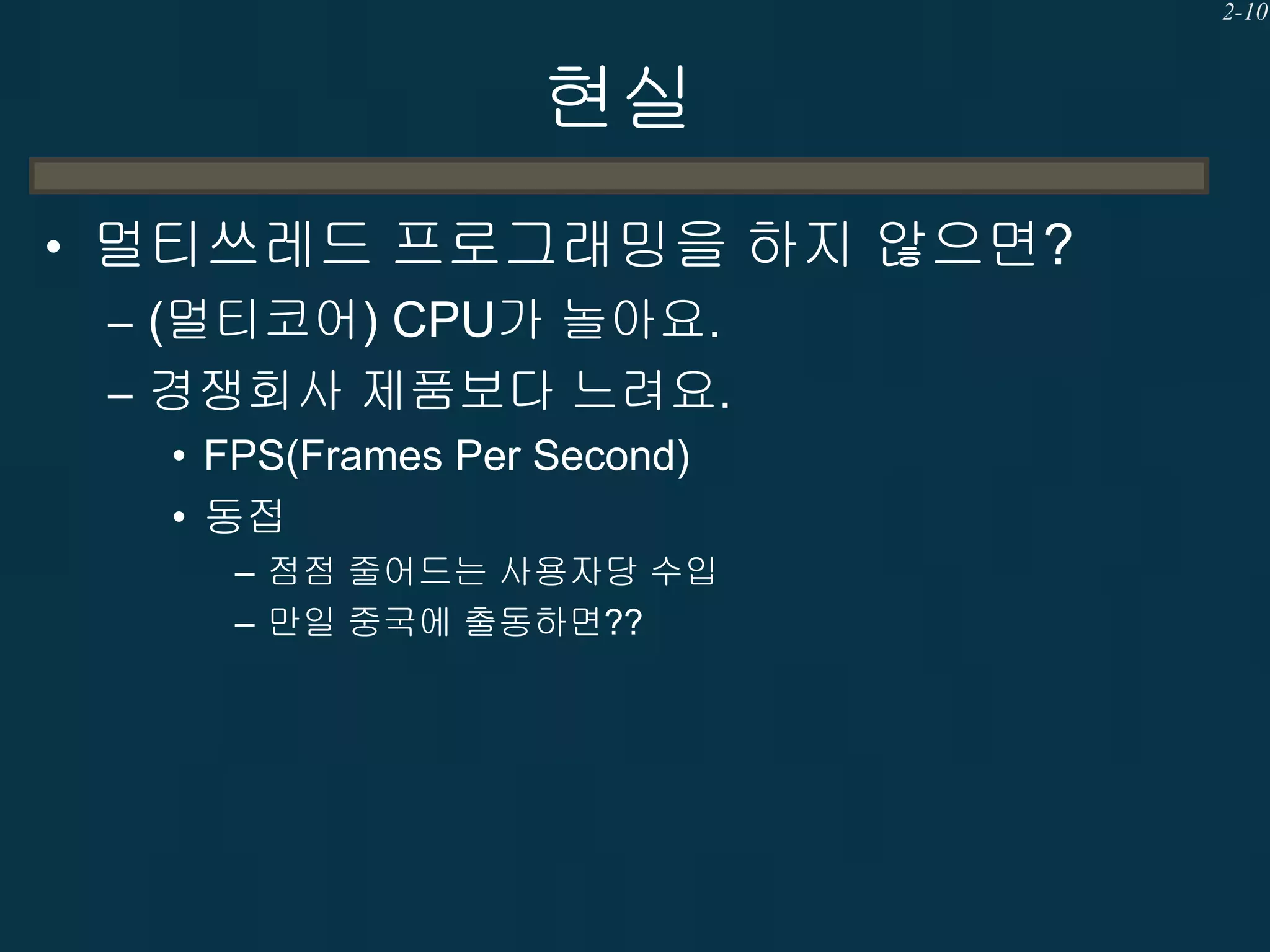 2-10

현실
• 멀티쓰레드 프로그래밍을 하지 않으면?
– (멀티코어) CPU가 놀아요.
– 경쟁회사 제품보다 느려요.
• FPS(Frames Per Second)
• 동접
– 점점 줄어드는 사용자당 수입
– 만일 중국에 출동하면??

 