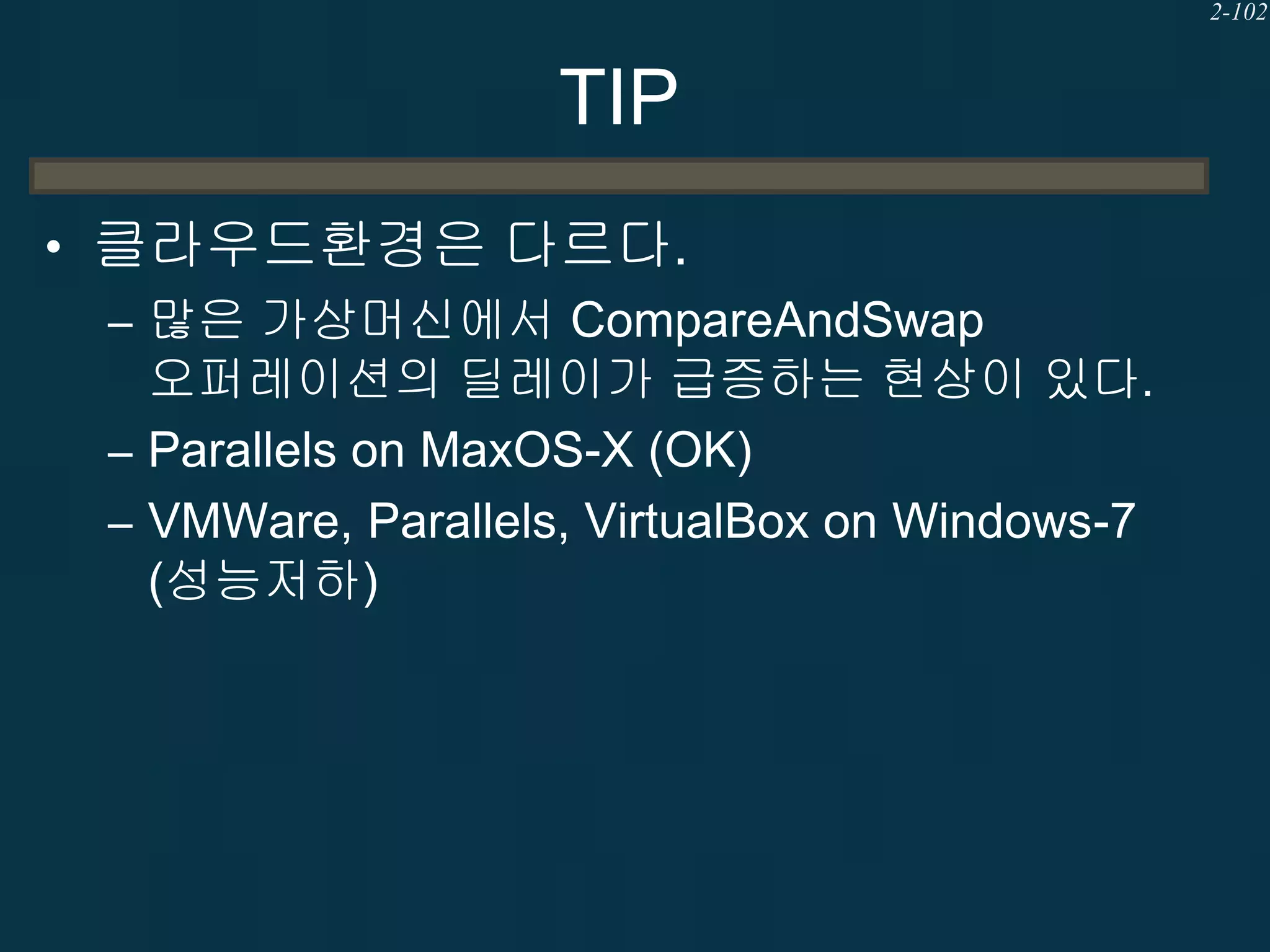 2-102

TIP
• 클라우드환경은 다르다.
– 많은 가상머신에서 CompareAndSwap
오퍼레이션의 딜레이가 급증하는 현상이 있다.
– Parallels on MaxOS-X (OK)
– VMWare, Parallels, VirtualBox on Windows-7
(성능저하)

 