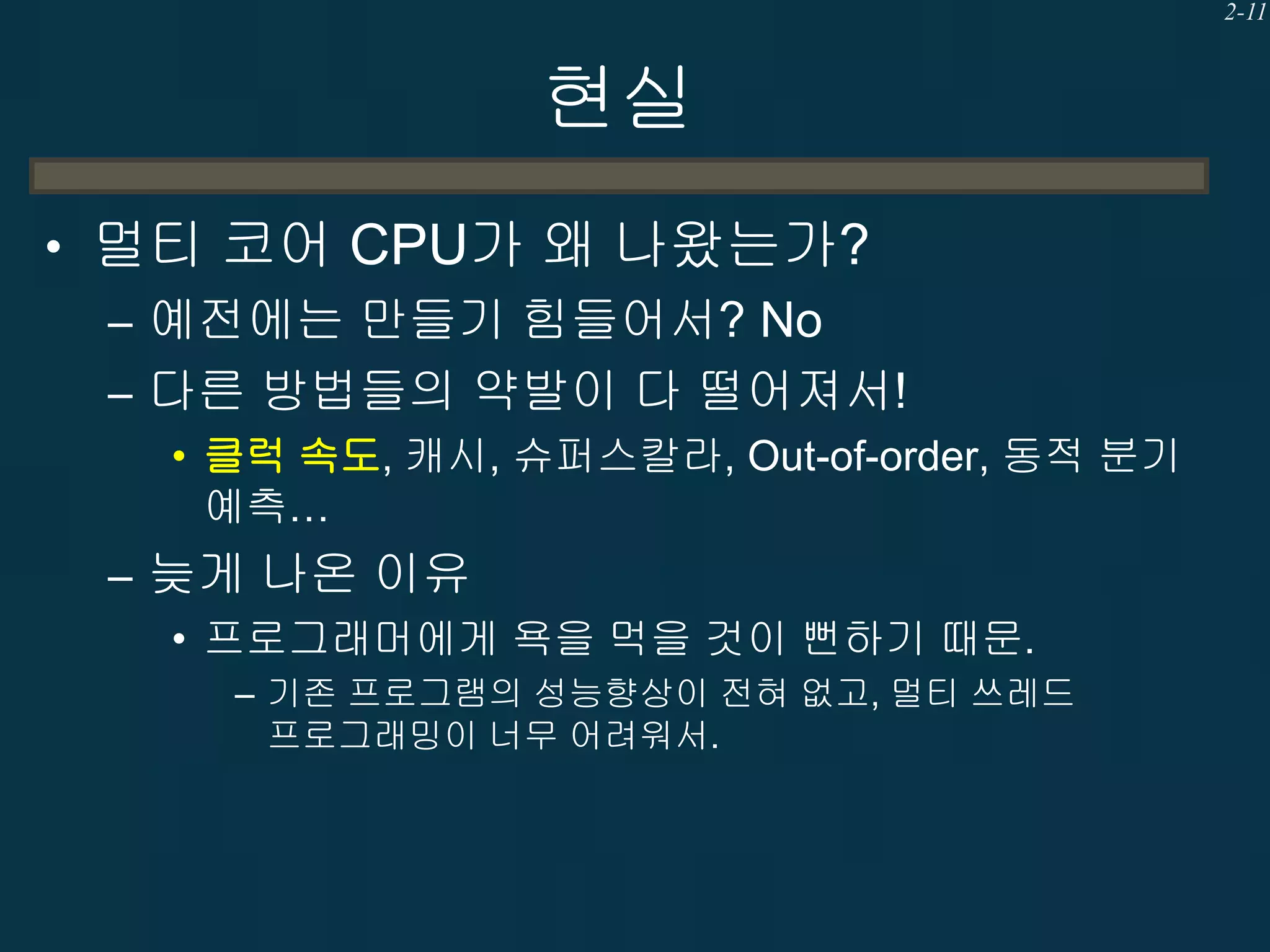 2-11

현실
• 멀티 코어 CPU가 왜 나왔는가?
– 예전에는 만들기 힘들어서? No
– 다른 방법들의 약발이 다 떨어져서!
• 클럭 속도, 캐시, 슈퍼스칼라, Out-of-order, 동적 분기
예측…

– 늦게 나온 이유
• 프로그래머에게 욕을 먹을 것이 뻔하기 때문.
– 기존 프로그램의 성능향상이 전혀 없고, 멀티 쓰레드
프로그래밍이 너무 어려워서.

 