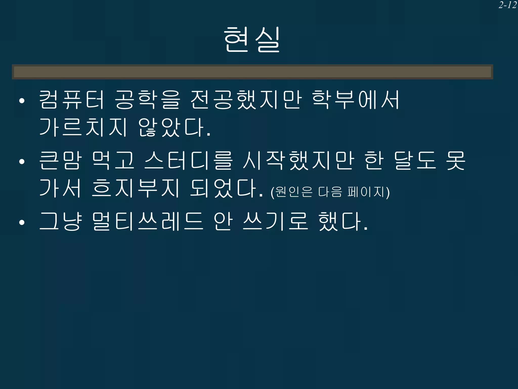 2-12

현실
• 컴퓨터 공학을 전공했지만 학부에서

가르치지 않았다.
• 큰맘 먹고 스터디를 시작했지만 한 달도 못
가서 흐지부지 되었다. (원인은 다음 페이지)
• 그냥 멀티쓰레드 안 쓰기로 했다.

 
