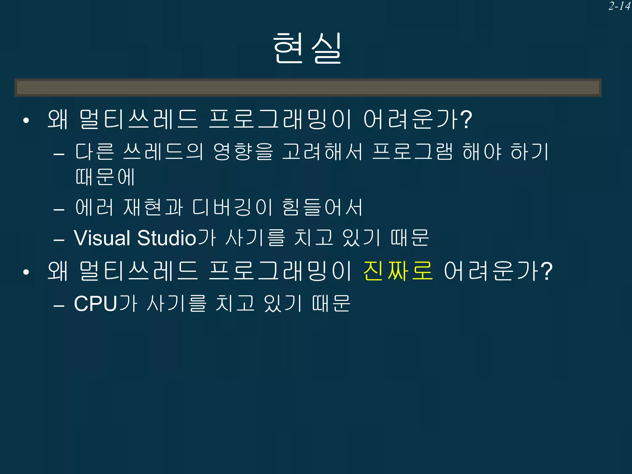 2-14

현실
• 왜 멀티쓰레드 프로그래밍이 어려운가?
– 다른 쓰레드의 영향을 고려해서 프로그램 해야 하기
때문에
– 에러 재현과 디버깅이 힘들어서
– Visual Studio가 사기를 치고 있기 때문
• 왜 멀티쓰레드 프로그래밍이 진짜로 어려운가?
– CPU가 사기를 치고 있기 때문

 