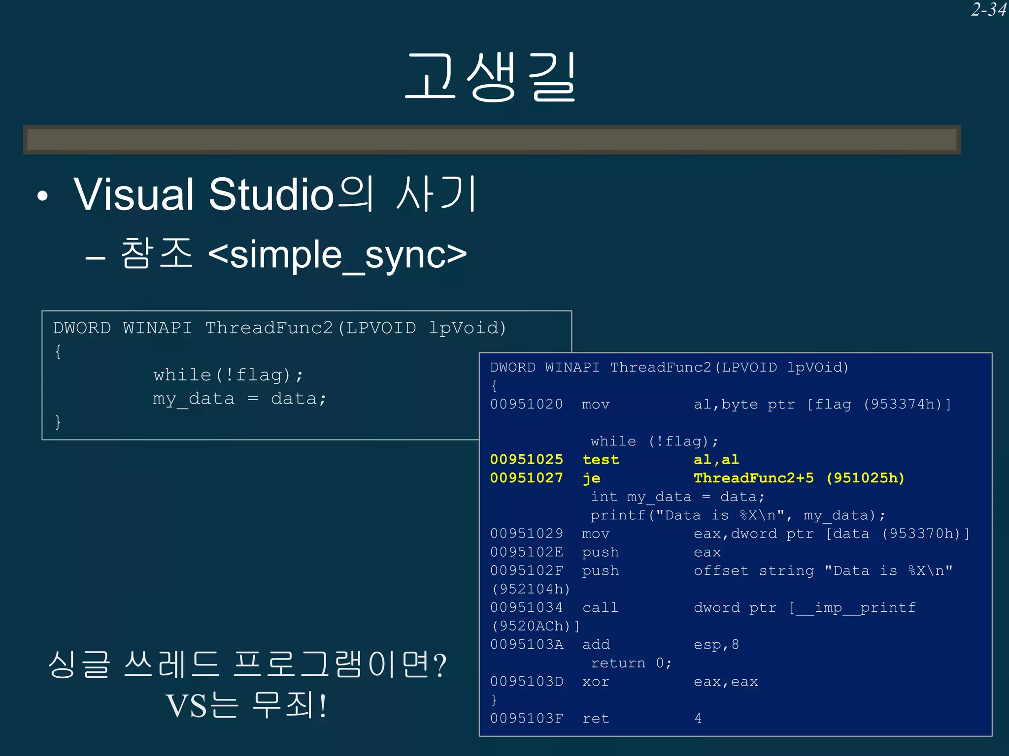 2-34

고생길
• Visual Studio의 사기
– 참조 <simple_sync>
DWORD WINAPI ThreadFunc2(LPVOID lpVoid)
{
DWORD WINAPI ThreadFunc2(LPVOID lpVOid)
while(!flag);
{
my_data = data;
00951020 mov
al,byte ptr [flag
}
00951025
00951027

싱글 쓰레드 프로그램이면?
VS는 무죄!

(953374h)]

while (!flag);
test
al,al
je
ThreadFunc2+5 (951025h)
int my_data = data;
printf("Data is %Xn", my_data);
mov
eax,dword ptr [data (953370h)]
push
eax
push
offset string "Data is %Xn"

00951029
0095102E
0095102F
(952104h)
00951034 call
(9520ACh)]
0095103A add
return 0;
0095103D xor
}
0095103F ret

dword ptr [__imp__printf
esp,8
eax,eax
4

 