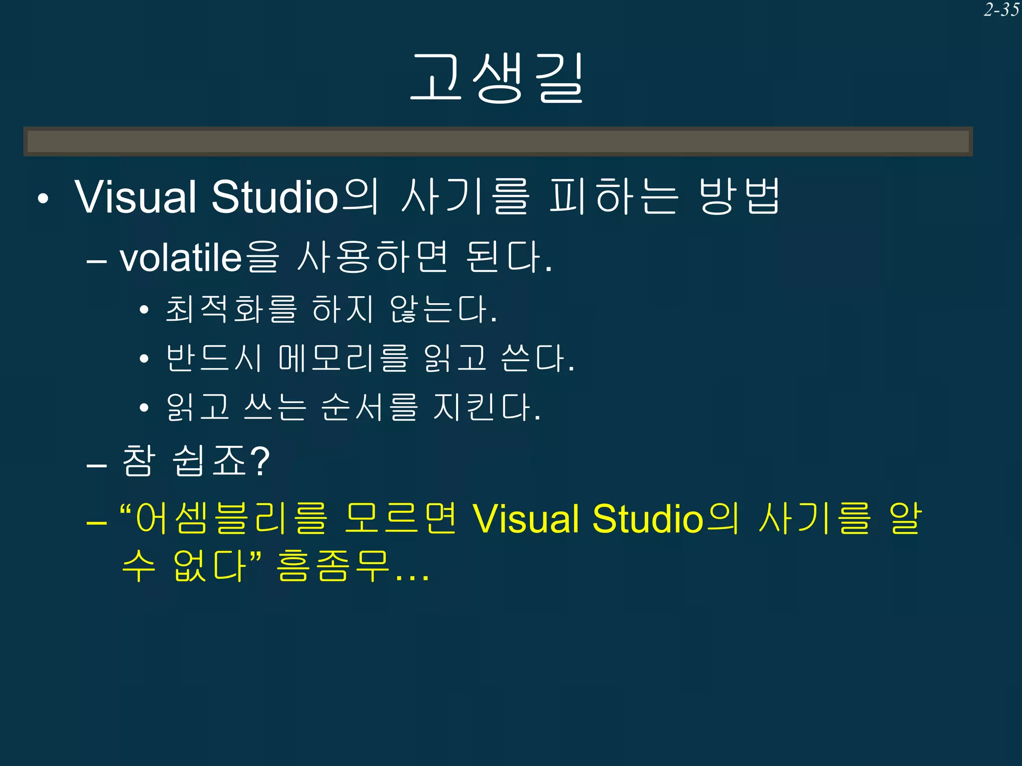 2-35

고생길
• Visual Studio의 사기를 피하는 방법
– volatile을 사용하면 된다.
• 최적화를 하지 않는다.
• 반드시 메모리를 읽고 쓴다.
• 읽고 쓰는 순서를 지킨다.

– 참 쉽죠?
– “어셈블리를 모르면 Visual Studio의 사기를 알

수 없다” 흠좀무…

 